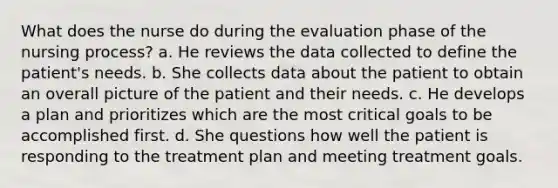 What does the nurse do during the evaluation phase of the nursing process? a. He reviews the data collected to define the patient's needs. b. She collects data about the patient to obtain an overall picture of the patient and their needs. c. He develops a plan and prioritizes which are the most critical goals to be accomplished first. d. She questions how well the patient is responding to the treatment plan and meeting treatment goals.