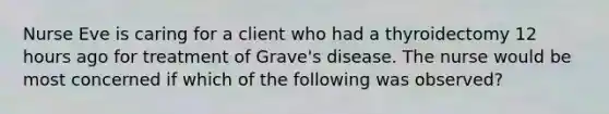 Nurse Eve is caring for a client who had a thyroidectomy 12 hours ago for treatment of Grave's disease. The nurse would be most concerned if which of the following was observed?