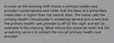 A nurse on the evening shift checks a primary health care provider's prescriptions and notes that the dose of a prescribed medication is higher than the normal dose. The nurse calls the primary health care provider's answering service and is told that the primary health care provider is off for the night and will be available in the morning. What should the nurse do next? Ask the answering service to contact the on-call primary health care provider