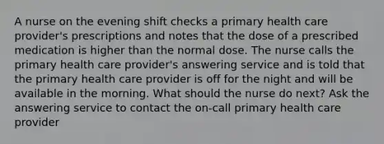 A nurse on the evening shift checks a primary health care provider's prescriptions and notes that the dose of a prescribed medication is higher than the normal dose. The nurse calls the primary health care provider's answering service and is told that the primary health care provider is off for the night and will be available in the morning. What should the nurse do next? Ask the answering service to contact the on-call primary health care provider