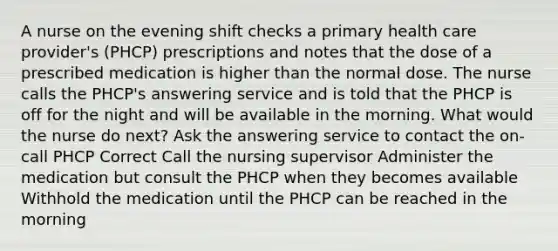 A nurse on the evening shift checks a primary health care provider's (PHCP) prescriptions and notes that the dose of a prescribed medication is higher than the normal dose. The nurse calls the PHCP's answering service and is told that the PHCP is off for the night and will be available in the morning. What would the nurse do next? Ask the answering service to contact the on-call PHCP Correct Call the nursing supervisor Administer the medication but consult the PHCP when they becomes available Withhold the medication until the PHCP can be reached in the morning