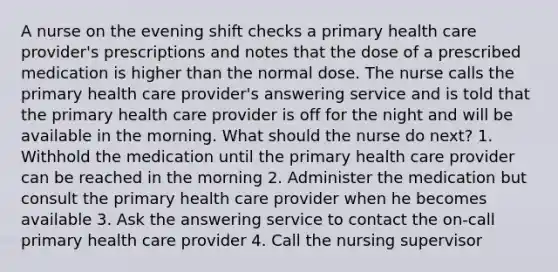 A nurse on the evening shift checks a primary health care provider's prescriptions and notes that the dose of a prescribed medication is higher than the normal dose. The nurse calls the primary health care provider's answering service and is told that the primary health care provider is off for the night and will be available in the morning. What should the nurse do next? 1. Withhold the medication until the primary health care provider can be reached in the morning 2. Administer the medication but consult the primary health care provider when he becomes available 3. Ask the answering service to contact the on-call primary health care provider 4. Call the nursing supervisor