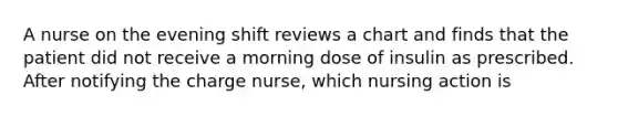 A nurse on the evening shift reviews a chart and finds that the patient did not receive a morning dose of insulin as prescribed. After notifying the charge nurse, which nursing action is