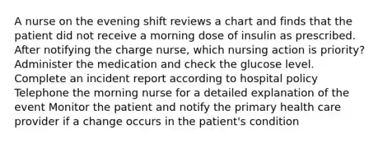 A nurse on the evening shift reviews a chart and finds that the patient did not receive a morning dose of insulin as prescribed. After notifying the charge nurse, which nursing action is priority? Administer the medication and check the glucose level. Complete an incident report according to hospital policy Telephone the morning nurse for a detailed explanation of the event Monitor the patient and notify the primary health care provider if a change occurs in the patient's condition