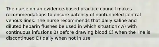 The nurse on an evidence-based practice council makes recommendations to ensure patency of nontunneled central venous lines. The nurse recommends that daily saline and diluted heparin flushes be used in which situation? A) with continuous infusions B) before drawing blood C) when the line is discontinued D) daily when not in use