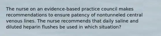 The nurse on an evidence-based practice council makes recommendations to ensure patency of nontunneled central venous lines. The nurse recommends that daily saline and diluted heparin flushes be used in which situation?