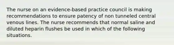 The nurse on an evidence-based practice council is making recommendations to ensure patency of non tunneled central venous lines. The nurse recommends that normal saline and diluted heparin flushes be used in which of the following situations.