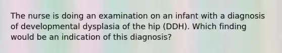 The nurse is doing an examination on an infant with a diagnosis of developmental dysplasia of the hip (DDH). Which finding would be an indication of this diagnosis?