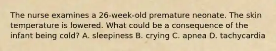 The nurse examines a 26-week-old premature neonate. The skin temperature is lowered. What could be a consequence of the infant being cold? A. sleepiness B. crying C. apnea D. tachycardia