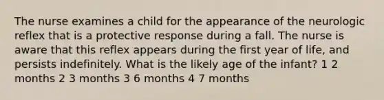 The nurse examines a child for the appearance of the neurologic reflex that is a protective response during a fall. The nurse is aware that this reflex appears during the first year of life, and persists indefinitely. What is the likely age of the infant? 1 2 months 2 3 months 3 6 months 4 7 months