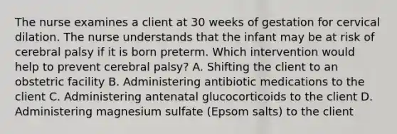 The nurse examines a client at 30 weeks of gestation for cervical dilation. The nurse understands that the infant may be at risk of cerebral palsy if it is born preterm. Which intervention would help to prevent cerebral palsy? A. Shifting the client to an obstetric facility B. Administering antibiotic medications to the client C. Administering antenatal glucocorticoids to the client D. Administering magnesium sulfate (Epsom salts) to the client