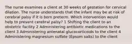 The nurse examines a client at 30 weeks of gestation for cervical dilation. The nurse understands that the infant may be at risk of cerebral palsy if it is born preterm. Which intervention would help to prevent cerebral palsy? 1 Shifting the client to an obstetric facility 2 Administering antibiotic medications to the client 3 Administering antenatal glucocorticoids to the client 4 Administering magnesium sulfate (Epsom salts) to the client