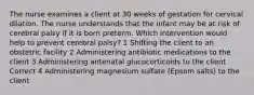 The nurse examines a client at 30 weeks of gestation for cervical dilation. The nurse understands that the infant may be at risk of cerebral palsy if it is born preterm. Which intervention would help to prevent cerebral palsy? 1 Shifting the client to an obstetric facility 2 Administering antibiotic medications to the client 3 Administering antenatal glucocorticoids to the client Correct 4 Administering magnesium sulfate (Epsom salts) to the client