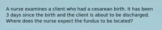 A nurse examines a client who had a cesarean birth. It has been 3 days since the birth and the client is about to be discharged. Where does the nurse expect the fundus to be located?