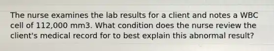 The nurse examines the lab results for a client and notes a WBC cell of 112,000 mm3. What condition does the nurse review the client's medical record for to best explain this abnormal result?