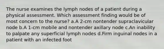 The nurse examines the lymph nodes of a patient during a physical assessment. Which assessment finding would be of most concern to the nurse? a.A 2-cm nontender supraclavicular node b.A 1-cm mobile and nontender axillary node c.An inability to palpate any superficial lymph nodes d.Firm inguinal nodes in a patient with an infected foot