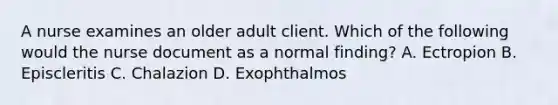 A nurse examines an older adult client. Which of the following would the nurse document as a normal finding? A. Ectropion B. Episcleritis C. Chalazion D. Exophthalmos