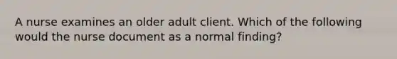 A nurse examines an older adult client. Which of the following would the nurse document as a normal finding?