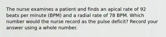 The nurse examines a patient and finds an apical rate of 92 beats per minute (BPM) and a radial rate of 78 BPM. Which number would the nurse record as the pulse deficit? Record your answer using a whole number.