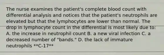 The nurse examines the patient's complete blood count with differential analysis and notices that the patient's neutrophils are elevated but that the lymphocytes are lower than normal. The drop in lymphocyte count in the differential is most likely due to: A. the increase in neutrophil count B. a new viral infection C. a decreased number of "bands." D. the lack of immature neutrophils **C-17**