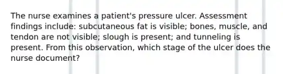 The nurse examines a patient's pressure ulcer. Assessment findings include: subcutaneous fat is visible; bones, muscle, and tendon are not visible; slough is present; and tunneling is present. From this observation, which stage of the ulcer does the nurse document?