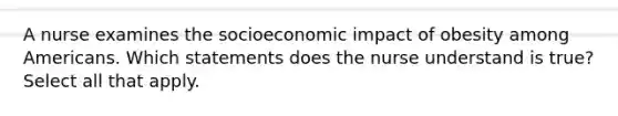 A nurse examines the socioeconomic impact of obesity among Americans. Which statements does the nurse understand is true? Select all that apply.