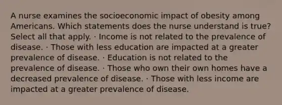 A nurse examines the socioeconomic impact of obesity among Americans. Which statements does the nurse understand is true? Select all that apply. · Income is not related to the prevalence of disease. · Those with less education are impacted at a greater prevalence of disease. · Education is not related to the prevalence of disease. · Those who own their own homes have a decreased prevalence of disease. · Those with less income are impacted at a greater prevalence of disease.