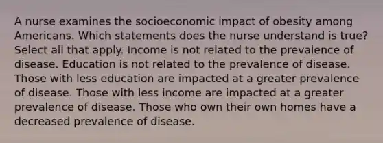 A nurse examines the socioeconomic impact of obesity among Americans. Which statements does the nurse understand is true? Select all that apply. Income is not related to the prevalence of disease. Education is not related to the prevalence of disease. Those with less education are impacted at a greater prevalence of disease. Those with less income are impacted at a greater prevalence of disease. Those who own their own homes have a decreased prevalence of disease.