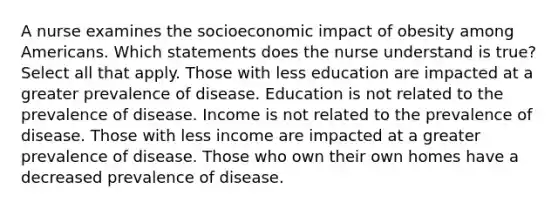 A nurse examines the socioeconomic impact of obesity among Americans. Which statements does the nurse understand is true? Select all that apply. Those with less education are impacted at a greater prevalence of disease. Education is not related to the prevalence of disease. Income is not related to the prevalence of disease. Those with less income are impacted at a greater prevalence of disease. Those who own their own homes have a decreased prevalence of disease.