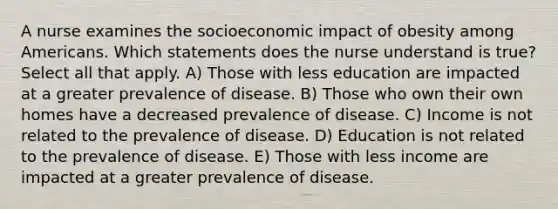 A nurse examines the socioeconomic impact of obesity among Americans. Which statements does the nurse understand is true? Select all that apply. A) Those with less education are impacted at a greater prevalence of disease. B) Those who own their own homes have a decreased prevalence of disease. C) Income is not related to the prevalence of disease. D) Education is not related to the prevalence of disease. E) Those with less income are impacted at a greater prevalence of disease.