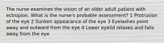 The nurse examines the vision of an older adult patient with ectropion. What is the nurse's probable assessment? 1 Protrusion of the eye 2 Sunken appearance of the eye 3 Eyelashes point away and outward from the eye 4 Lower eyelid relaxes and falls away from the eye