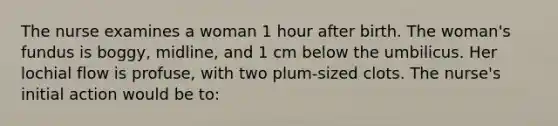 The nurse examines a woman 1 hour after birth. The woman's fundus is boggy, midline, and 1 cm below the umbilicus. Her lochial flow is profuse, with two plum-sized clots. The nurse's initial action would be to: