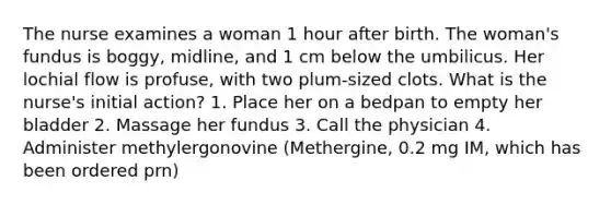 The nurse examines a woman 1 hour after birth. The woman's fundus is boggy, midline, and 1 cm below the umbilicus. Her lochial flow is profuse, with two plum-sized clots. What is the nurse's initial action? 1. Place her on a bedpan to empty her bladder 2. Massage her fundus 3. Call the physician 4. Administer methylergonovine (Methergine, 0.2 mg IM, which has been ordered prn)