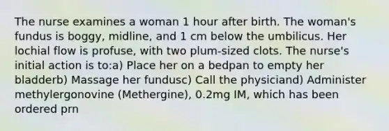 The nurse examines a woman 1 hour after birth. The woman's fundus is boggy, midline, and 1 cm below the umbilicus. Her lochial flow is profuse, with two plum-sized clots. The nurse's initial action is to:a) Place her on a bedpan to empty her bladderb) Massage her fundusc) Call the physiciand) Administer methylergonovine (Methergine), 0.2mg IM, which has been ordered prn