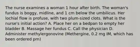 The nurse examines a woman 1 hour after birth. The woman's fundus is boggy, midline, and 1 cm below the umbilicus. Her lochial flow is profuse, with two plum-sized clots. What is the nurse's initial action? A. Place her on a bedpan to empty her bladder B. Massage her fundus C. Call the physician D. Administer methylergonovine (Methergine, 0.2 mg IM, which has been ordered prn)