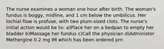 The nurse examines a woman one hour after birth. The woman's fundus is boggy, midline, and 1 cm below the umbilicus. Her lochial flow is profuse, with two plum-sized clots. The nurse's initial action would be to: a)Place her on a bedpan to empty her bladder b)Massage her fundus c)Call the physician d)Administer Methergine 0.2 mg IM which has been ordered prn