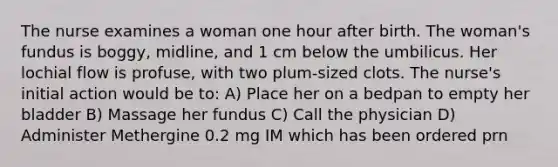 The nurse examines a woman one hour after birth. The woman's fundus is boggy, midline, and 1 cm below the umbilicus. Her lochial flow is profuse, with two plum-sized clots. The nurse's initial action would be to: A) Place her on a bedpan to empty her bladder B) Massage her fundus C) Call the physician D) Administer Methergine 0.2 mg IM which has been ordered prn