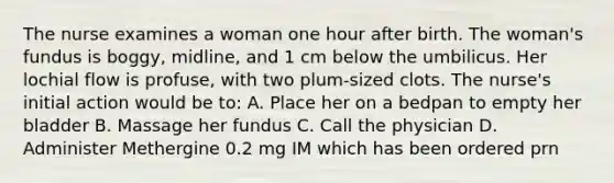 The nurse examines a woman one hour after birth. The woman's fundus is boggy, midline, and 1 cm below the umbilicus. Her lochial flow is profuse, with two plum-sized clots. The nurse's initial action would be to: A. Place her on a bedpan to empty her bladder B. Massage her fundus C. Call the physician D. Administer Methergine 0.2 mg IM which has been ordered prn