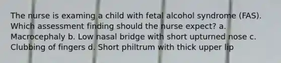 The nurse is examing a child with fetal alcohol syndrome (FAS). Which assessment finding should the nurse expect? a. Macrocephaly b. Low nasal bridge with short upturned nose c. Clubbing of fingers d. Short philtrum with thick upper lip