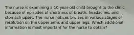 The nurse is examining a 10-year-old child brought to the clinic because of episodes of shortness of breath, headaches, and stomach upset. The nurse notices bruises in various stages of resolution on the upper arms and upper legs. Which additional information is most important for the nurse to obtain?