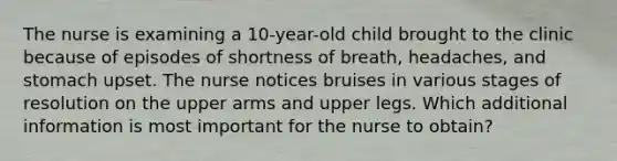 The nurse is examining a 10-year-old child brought to the clinic because of episodes of shortness of breath, headaches, and stomach upset. The nurse notices bruises in various stages of resolution on the upper arms and upper legs. Which additional information is most important for the nurse to obtain?