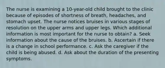 The nurse is examining a 10-year-old child brought to the clinic because of episodes of shortness of breath, headaches, and stomach upset. The nurse notices bruises in various stages of resolution on the upper arms and upper legs. Which additional information is most important for the nurse to obtain? a. Seek information about the cause of the bruises. b. Ascertain if there is a change in school performance. c. Ask the caregiver if the child is being abused. d. Ask about the duration of the presenting symptoms.