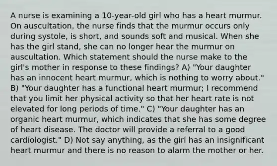 A nurse is examining a 10-year-old girl who has a heart murmur. On auscultation, the nurse finds that the murmur occurs only during systole, is short, and sounds soft and musical. When she has the girl stand, she can no longer hear the murmur on auscultation. Which statement should the nurse make to the girl's mother in response to these findings? A) "Your daughter has an innocent heart murmur, which is nothing to worry about." B) "Your daughter has a functional heart murmur; I recommend that you limit her physical activity so that her heart rate is not elevated for long periods of time." C) "Your daughter has an organic heart murmur, which indicates that she has some degree of heart disease. The doctor will provide a referral to a good cardiologist." D) Not say anything, as the girl has an insignificant heart murmur and there is no reason to alarm the mother or her.