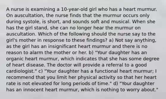 A nurse is examining a 10-year-old girl who has a heart murmur. On auscultation, the nurse finds that the murmur occurs only during systole, is short, and sounds soft and musical. When she has the girl stand, she can no longer hear the murmur on auscultation. Which of the following should the nurse say to the girl's mother in response to these findings? a) Not say anything, as the girl has an insignificant heart murmur and there is no reason to alarm the mother or her. b) "Your daughter has an organic heart murmur, which indicates that she has some degree of heart disease. The doctor will provide a referral to a good cardiologist." c) "Your daughter has a functional heart murmur; I recommend that you limit her physical activity so that her heart rate is not elevated for long periods of time." d) "Your daughter has an innocent heart murmur, which is nothing to worry about."