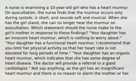 A nurse is examining a 10-year-old girl who has a heart murmur. On auscultation, the nurse finds that the murmur occurs only during systole, is short, and sounds soft and musical. When she has the girl stand, she can no longer hear the murmur on auscultation. Which statement should the nurse make to the girl's mother in response to these findings? "Your daughter has an innocent heart murmur, which is nothing to worry about." "Your daughter has a functional heart murmur; I recommend that you limit her physical activity so that her heart rate is not elevated for long periods of time." "Your daughter has an organic heart murmur, which indicates that she has some degree of heart disease. The doctor will provide a referral to a good cardiologist." Not say anything, as the girl has an insignificant heart murmur and there is no reason to alarm the mother or her.