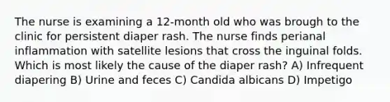 The nurse is examining a 12-month old who was brough to the clinic for persistent diaper rash. The nurse finds perianal inflammation with satellite lesions that cross the inguinal folds. Which is most likely the cause of the diaper rash? A) Infrequent diapering B) Urine and feces C) Candida albicans D) Impetigo