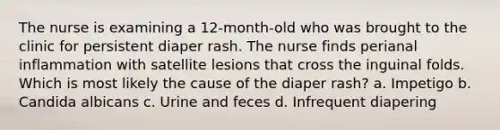 The nurse is examining a 12-month-old who was brought to the clinic for persistent diaper rash. The nurse finds perianal inflammation with satellite lesions that cross the inguinal folds. Which is most likely the cause of the diaper rash? a. Impetigo b. Candida albicans c. Urine and feces d. Infrequent diapering