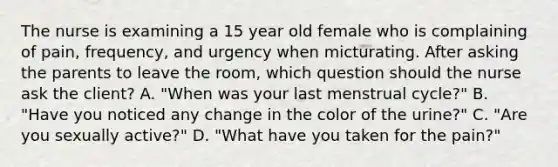 The nurse is examining a 15 year old female who is complaining of pain, frequency, and urgency when micturating. After asking the parents to leave the room, which question should the nurse ask the client? A. "When was your last menstrual cycle?" B. "Have you noticed any change in the color of the urine?" C. "Are you sexually active?" D. "What have you taken for the pain?"