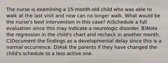 The nurse is examining a 15-month-old child who was able to walk at the last visit and now can no longer walk. What would be the nurse's best intervention in this case? A)Schedule a full evaluation since this may indicate a neurologic disorder. B)Note the regression in the child's chart and recheck in another month. C)Document the findings as a developmental delay since this is a normal occurrence. D)Ask the parents if they have changed the child's schedule to a less active one.