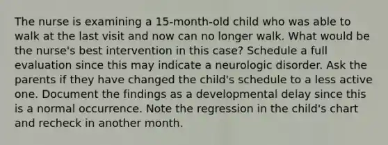 The nurse is examining a 15-month-old child who was able to walk at the last visit and now can no longer walk. What would be the nurse's best intervention in this case? Schedule a full evaluation since this may indicate a neurologic disorder. Ask the parents if they have changed the child's schedule to a less active one. Document the findings as a developmental delay since this is a normal occurrence. Note the regression in the child's chart and recheck in another month.